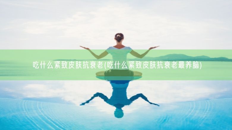 吃什么紧致皮肤抗衰老(吃什么紧致皮肤抗衰老最养脑)